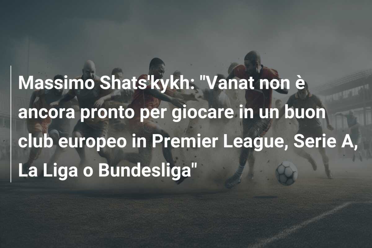 Massimo Shats’kykh: “Vanat non è ancora pronto per giocare in un buon club europeo in Premier League, Serie A, La Liga o Bundesliga”