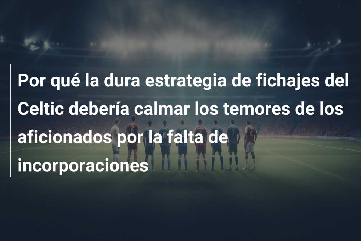 Por qué la dura estrategia de fichajes del Celtic debería calmar los temores de los aficionados por la falta de incorporaciones