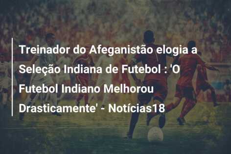 Treinador do Afeganistão elogia a Seleção Indiana de Futebol : ‘O Futebol Indiano Melhorou Drasticamente’ – Notícias18