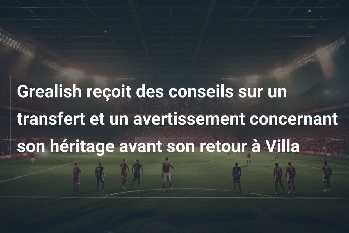 Grealish reçoit des conseils sur un transfert et un avertissement concernant son héritage avant son retour à Villa