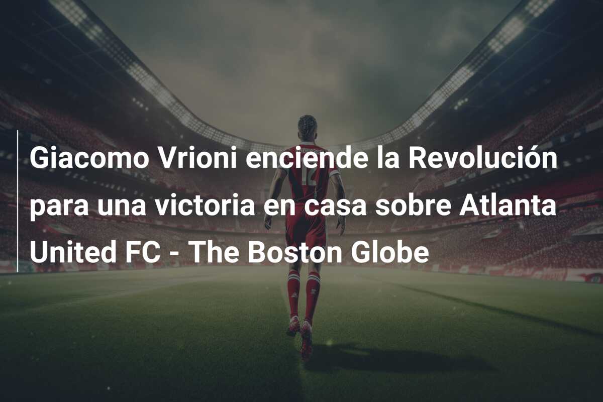 Giacomo Vrioni enciende la Revolución para una victoria en casa sobre Atlanta United FC – The Boston Globe
