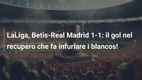 LaLiga, Betis-Real Madrid 1-1: il gol nel recupero che fa infuriare i blancos!
