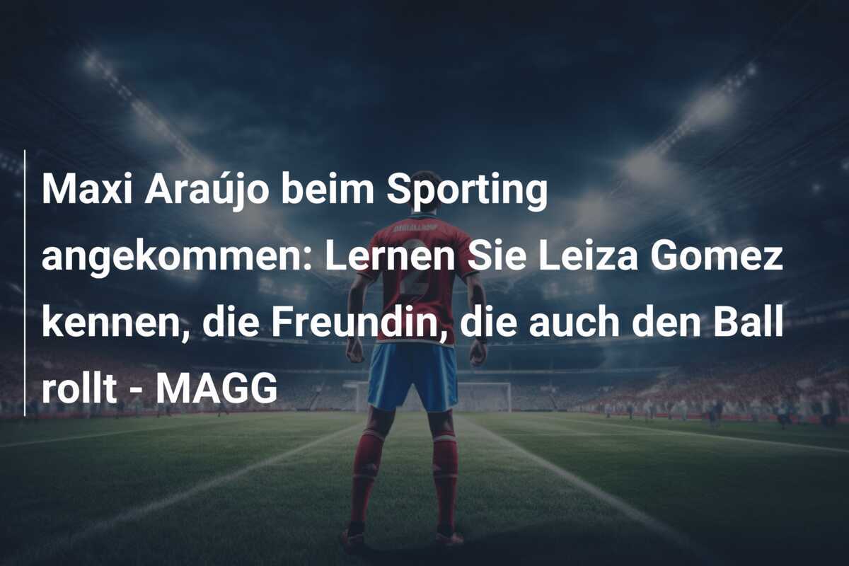 Maxi Araújo beim Sporting angekommen: Lernen Sie Leiza Gomez kennen, die Freundin, die auch den Ball rollt – MAGG