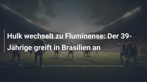 Hulk wechselt zu Fluminense: Der 39-Jährige greift in Brasilien an