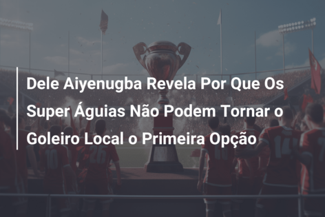 Dele Aiyenugba Revela Por Que Os Super Águias Não Podem Tornar o Goleiro Local o Primeira Opção
