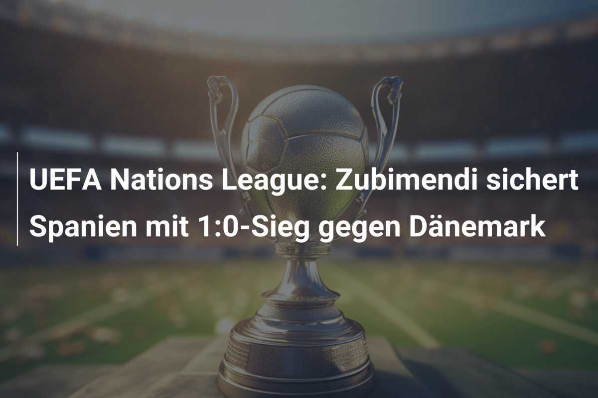UEFA Nations League: Zubimendi sichert Spanien mit 1:0-Sieg gegen Dänemark