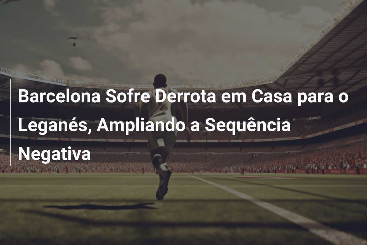 Barcelona Sofre Derrota em Casa para o Leganés, Ampliando a Sequência Negativa