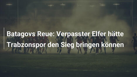 Batagovs Reue: Verpasster Elfer hätte Trabzonspor den Sieg bringen können