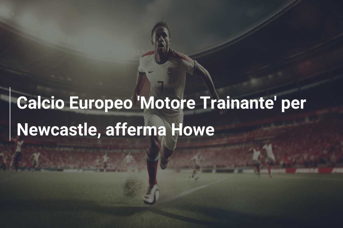 Calcio Europeo ‘Motore Trainante’ per Newcastle, afferma Howe
