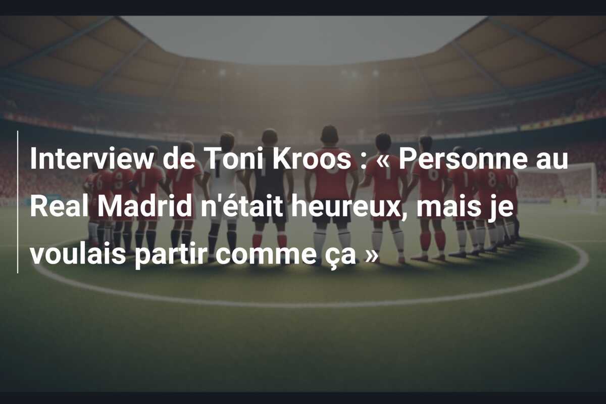 Interview de Toni Kroos : « Personne au Real Madrid n'était heureux, mais je voulais partir comme ça »