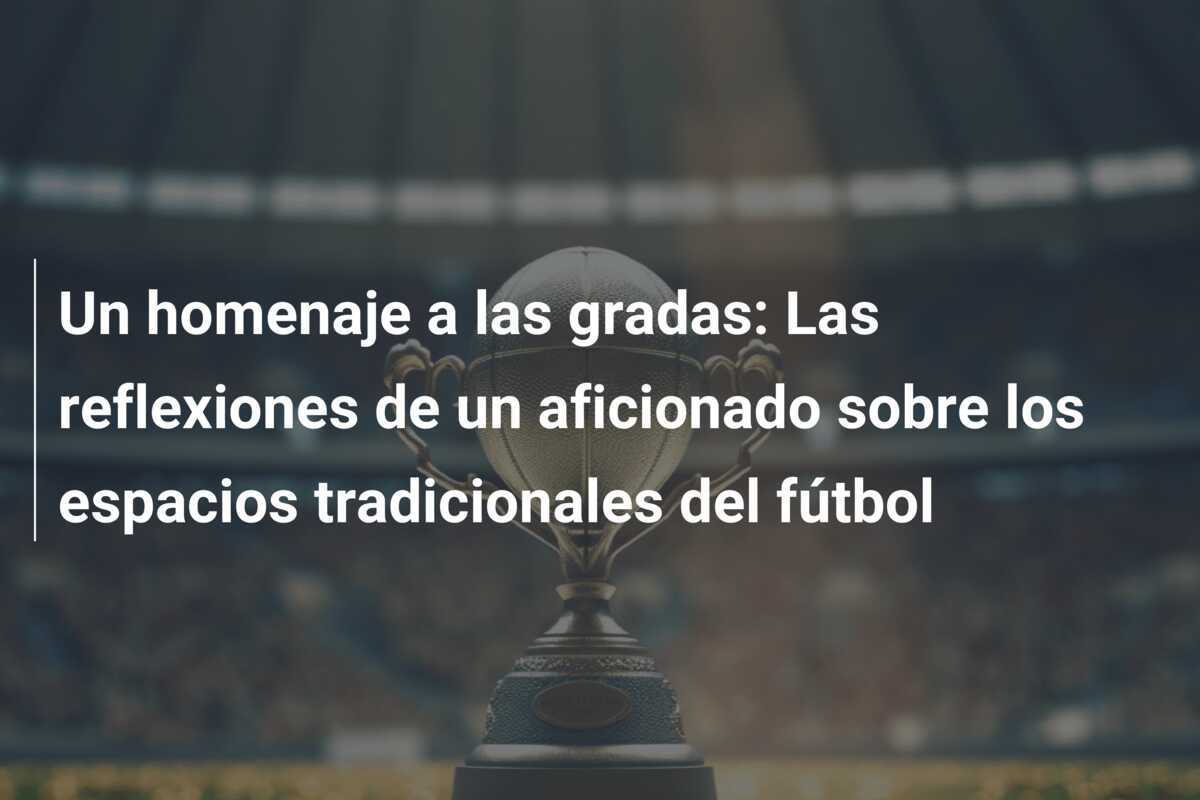 Un homenaje a las gradas: Las reflexiones de un aficionado sobre los espacios tradicionales del fútbol