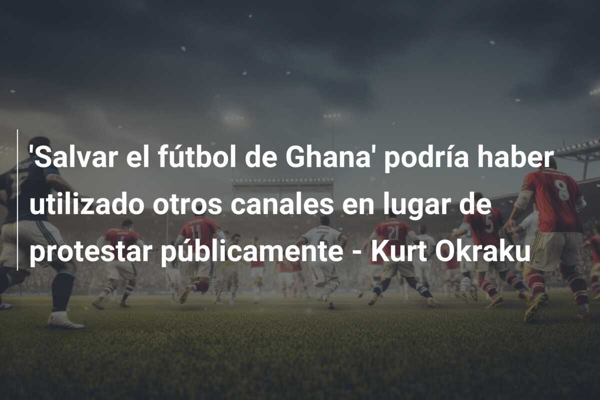 'Salvar el fútbol de Ghana' podría haber utilizado otros canales en lugar de protestar públicamente - Kurt Okraku
