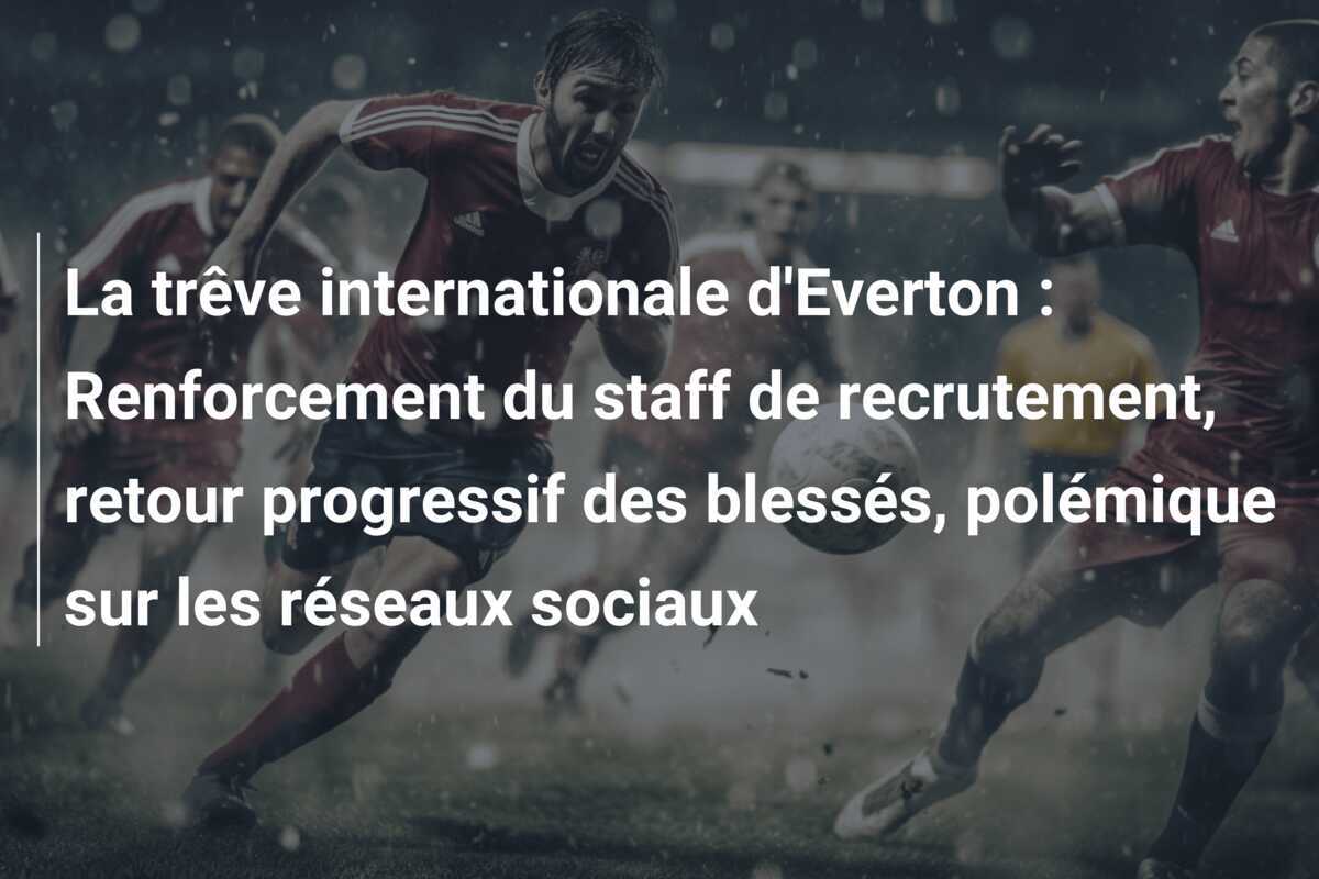 La trêve internationale d'Everton : Renforcement du staff de recrutement, retour progressif des blessés, polémique sur les réseaux sociaux