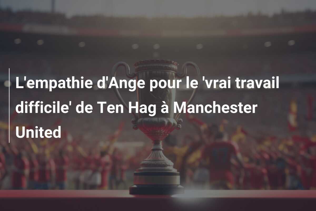 L'empathie d'Ange pour le 'vrai travail difficile' de Ten Hag à Manchester United
