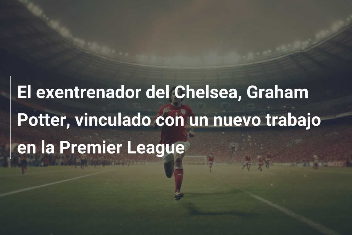 El exentrenador del Chelsea, Graham Potter, vinculado con un nuevo trabajo en la Premier League