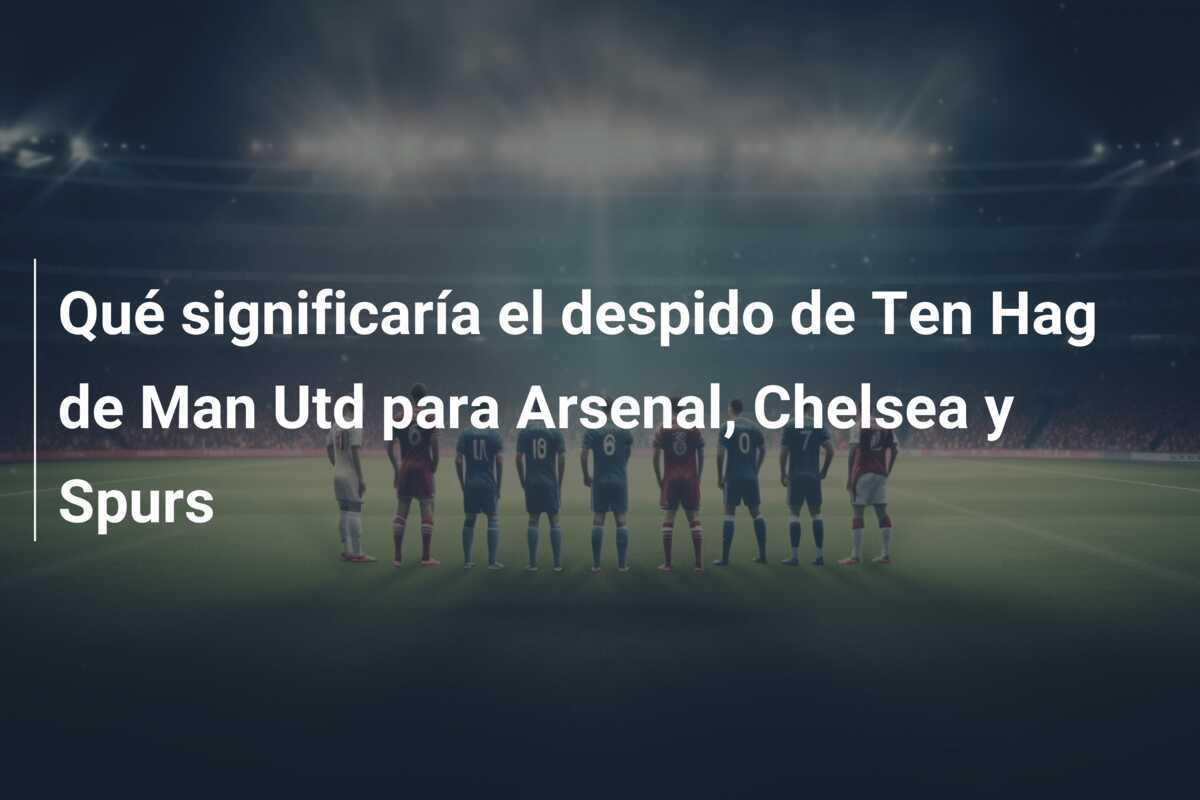 Qué significaría el despido de Ten Hag de Man Utd para Arsenal, Chelsea y Spurs