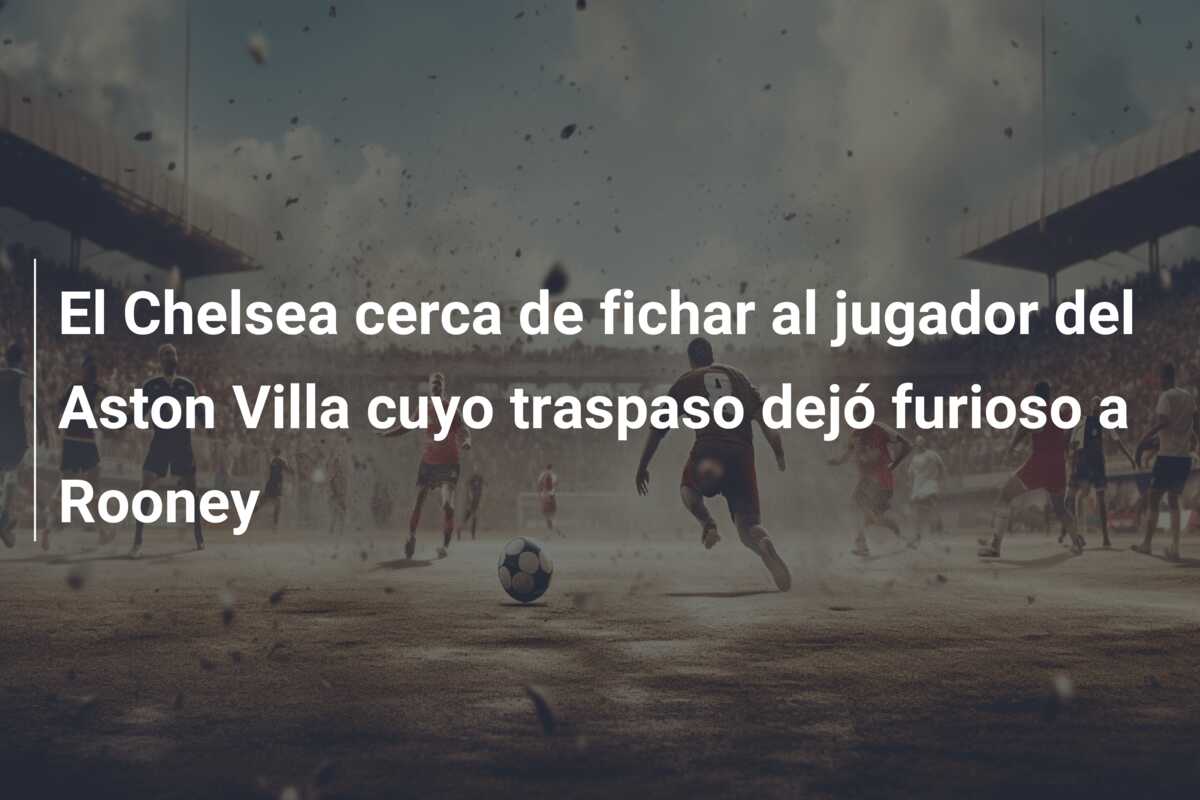 El Chelsea cerca de fichar al jugador del Aston Villa cuyo traspaso dejó furioso a Rooney