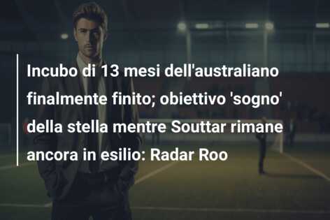 Incubo di 13 mesi dell’australiano finalmente finito; obiettivo ‘sogno’ della stella mentre Souttar rimane ancora in esilio: Radar Roo
