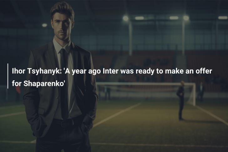 Ihor Tsyhanyk: ‘A year ago Inter was ready to make an offer for Shaparenko’