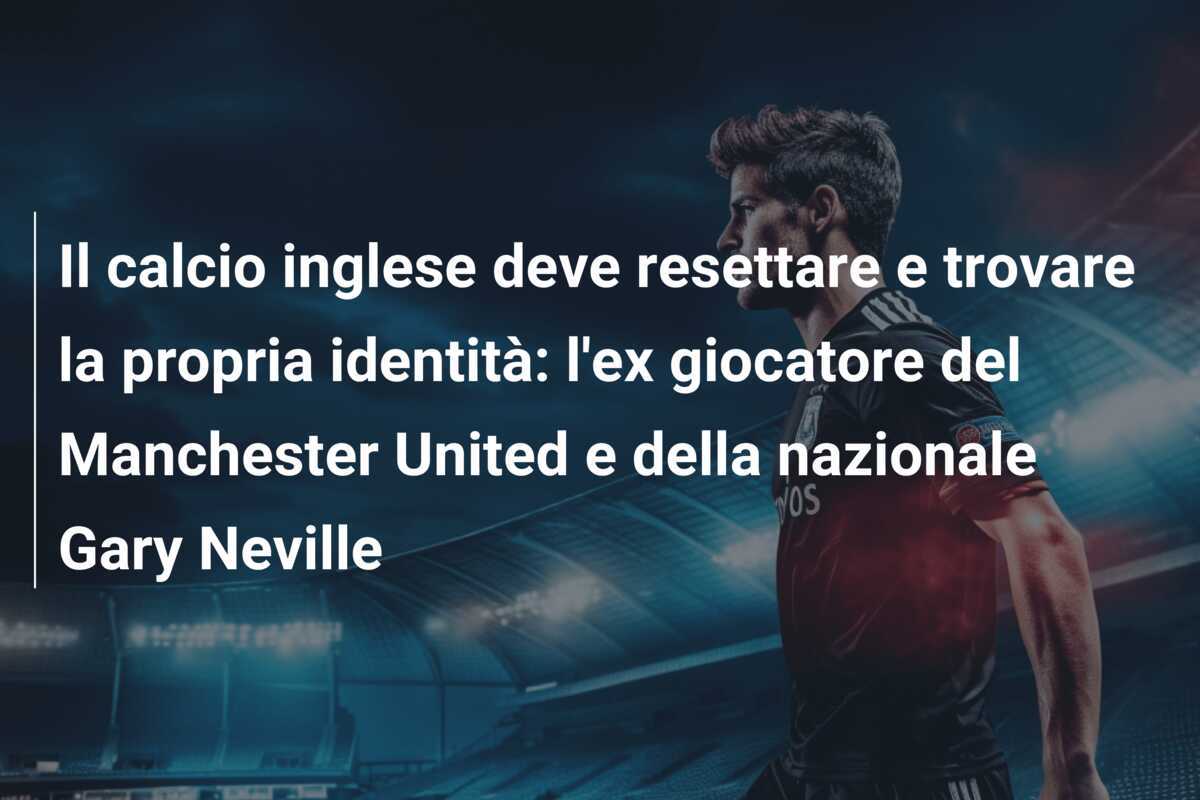 Il calcio inglese deve resettare e trovare la propria identità: l'ex giocatore del Manchester United e della nazionale Gary Neville