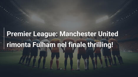 Premier League: Manchester United rimonta Fulham nel finale thrilling!