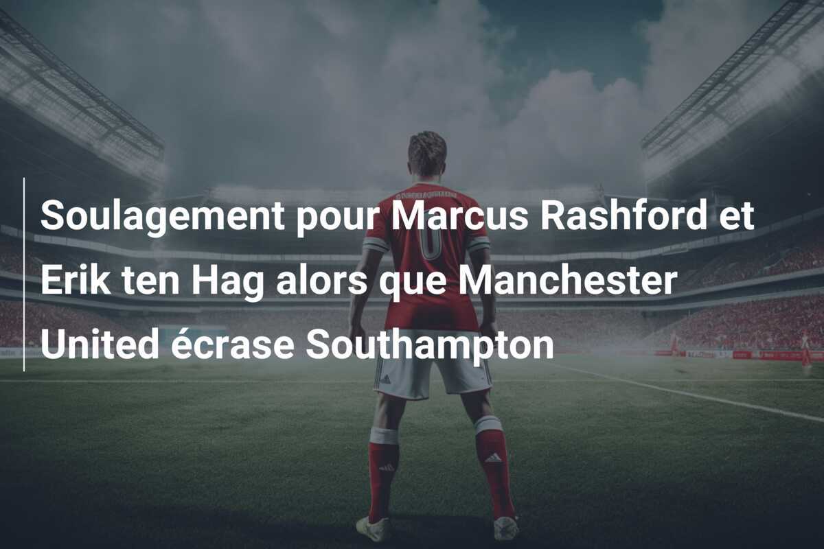 Soulagement pour Marcus Rashford et Erik ten Hag alors que Manchester United écrase Southampton