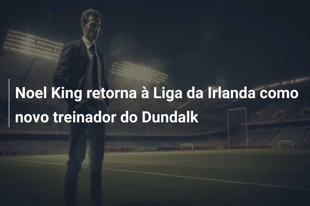 Noel King retorna à Liga da Irlanda como novo treinador do Dundalk