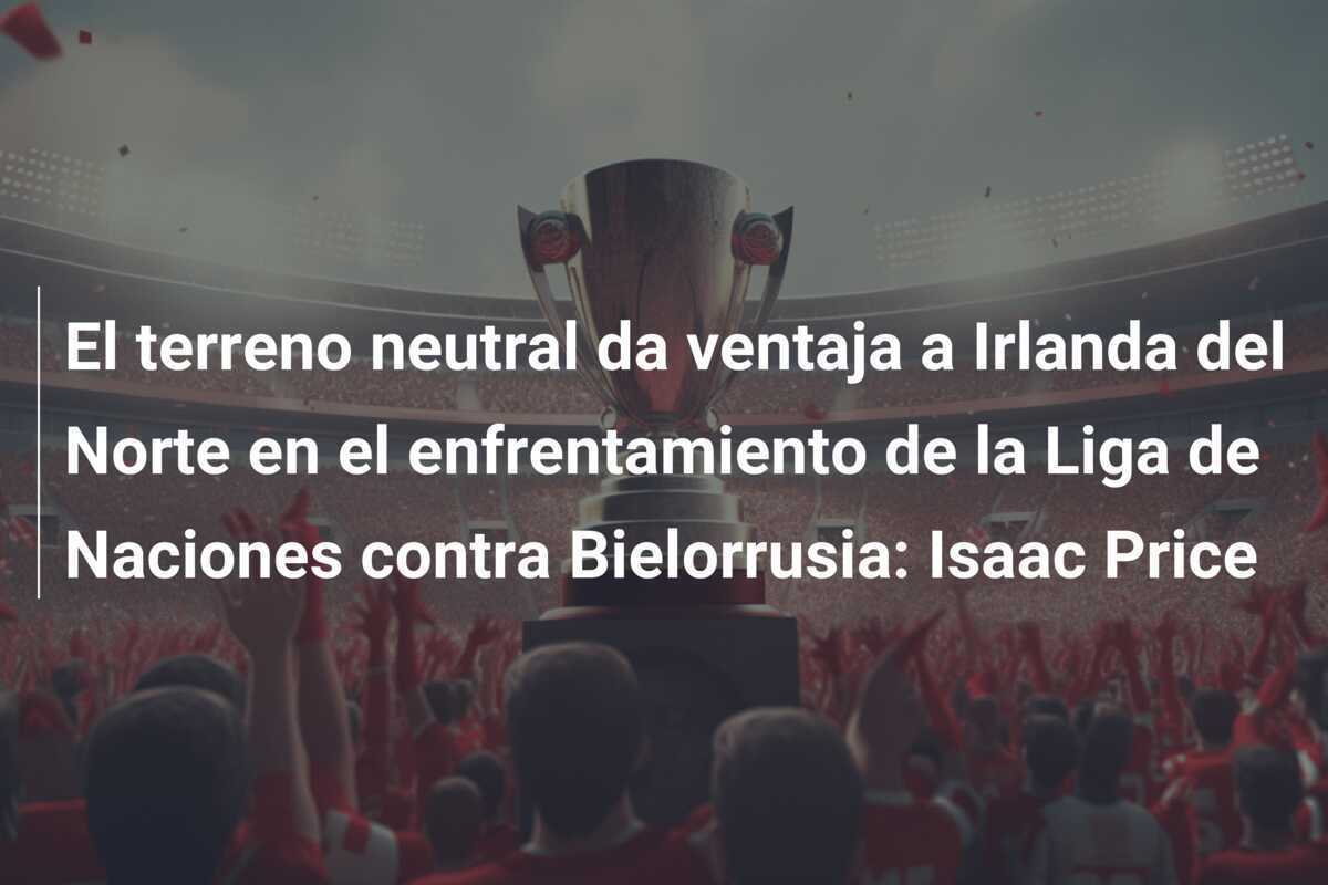 El terreno neutral da ventaja a Irlanda del Norte en el enfrentamiento de la Liga de Naciones contra Bielorrusia: Isaac Price