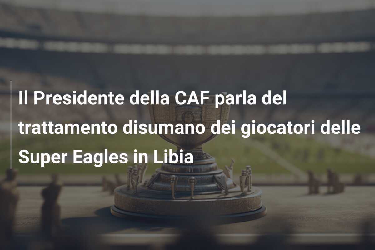 Il Presidente della CAF parla del trattamento disumano dei giocatori delle Super Eagles in Libia