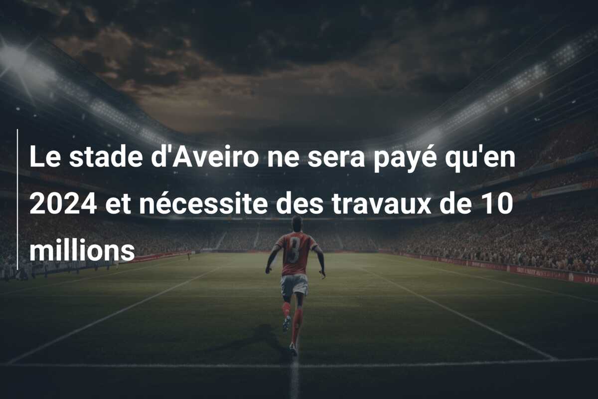 Le stade d’Aveiro ne sera payé qu’en 2024 et nécessite des travaux de 10 millions