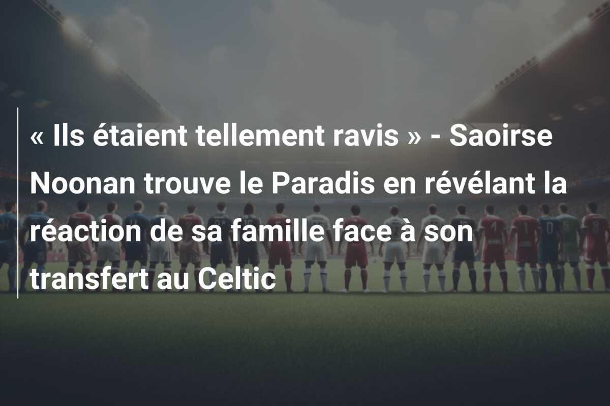« Ils étaient tellement ravis » – Saoirse Noonan trouve le Paradis en révélant la réaction de sa famille face à son transfert au Celtic