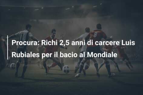 Procura: Richi 2,5 anni di carcere Luis Rubiales per il bacio al Mondiale