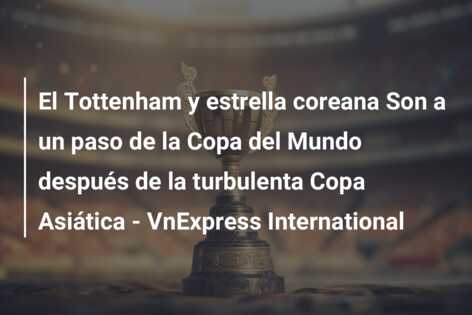 El Tottenham y estrella coreana Son a un paso de la Copa del Mundo después de la turbulenta Copa Asiática – VnExpress International