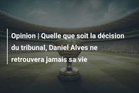 Opinion | Quelle que soit la décision du tribunal, Daniel Alves ne retrouvera jamais sa vie
