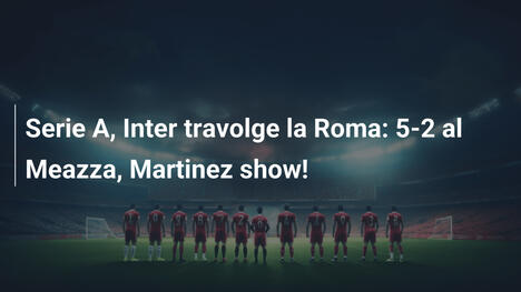 Serie A, Inter travolge la Roma: 5-2 al Meazza, Martinez show!