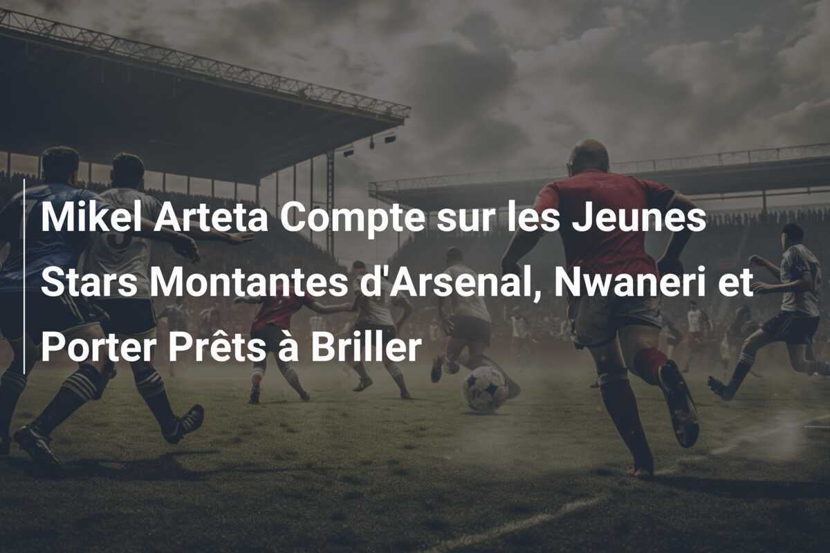 Mikel Arteta Compte sur les Jeunes Stars Montantes d'Arsenal, Nwaneri et Porter Prêts à Briller