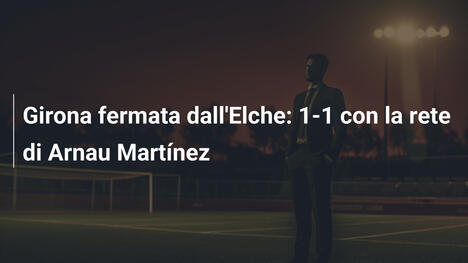 Girona fermata dall'Elche: 1-1 con la rete di Arnau Martínez