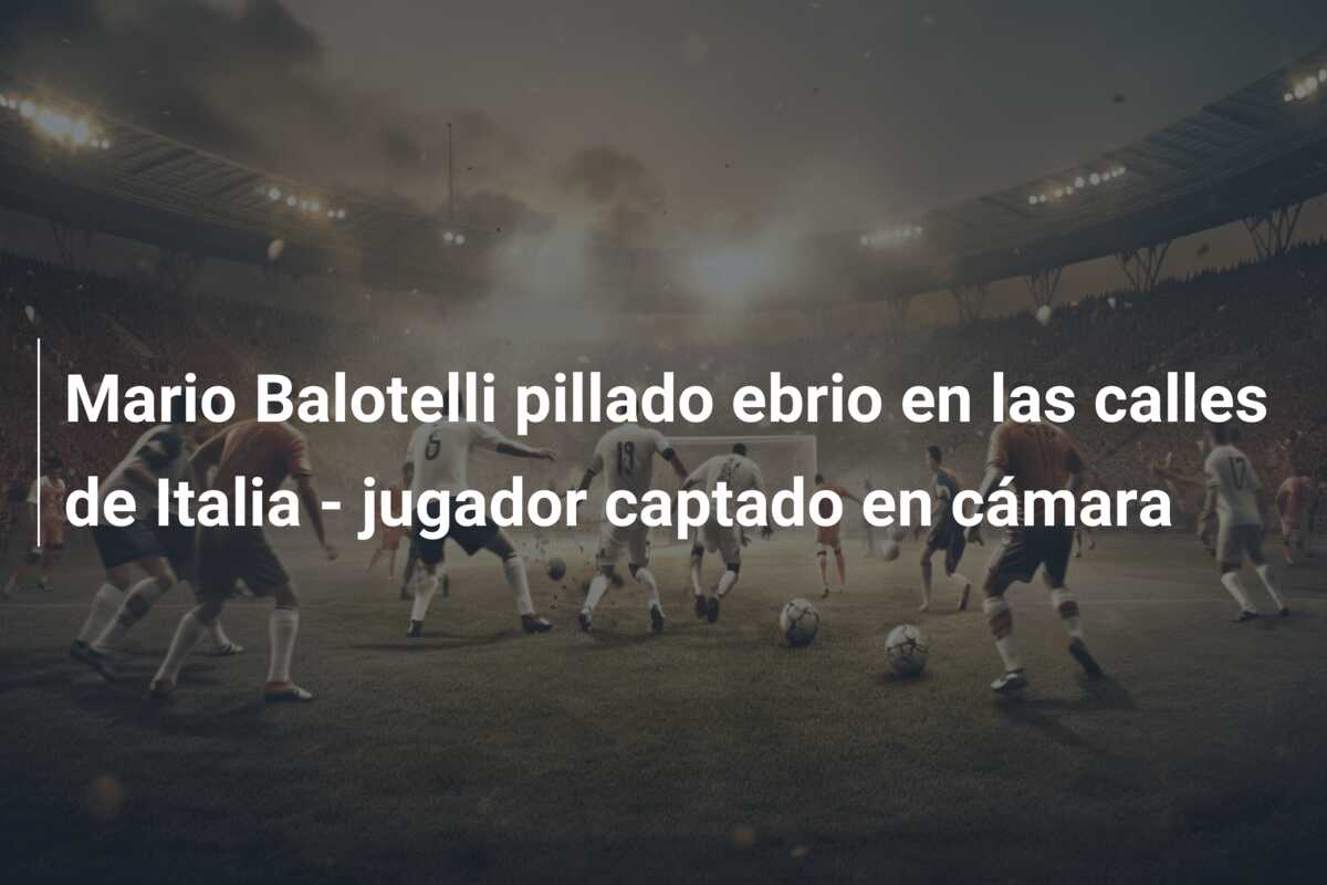 Mario Balotelli pillado ebrio en las calles de Italia – jugador captado en cámara