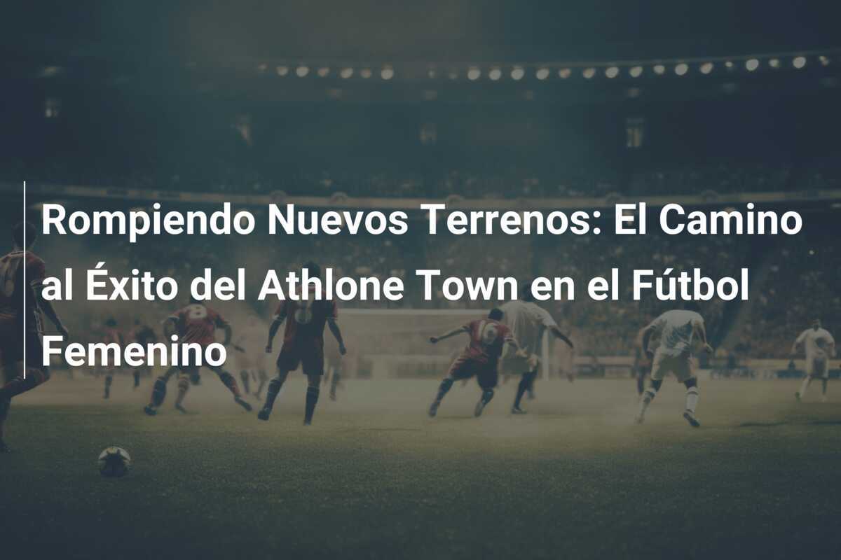 Rompiendo Nuevos Terrenos: El Camino al Éxito del Athlone Town en el Fútbol Femenino