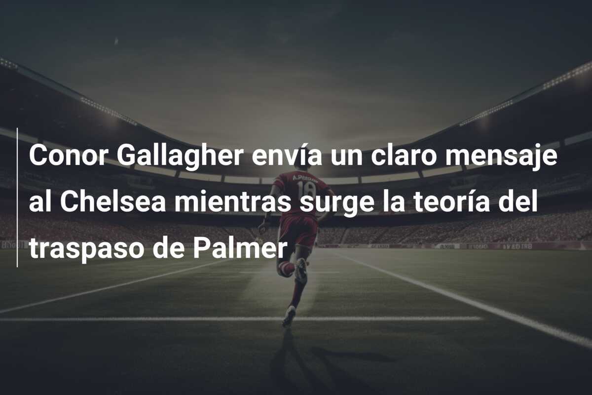 Conor Gallagher envía un claro mensaje al Chelsea mientras surge la teoría del traspaso de Palmer