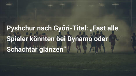 Pyshchur nach Győri-Titel: „Fast alle Spieler könnten bei Dynamo oder Schachtar glänzen“