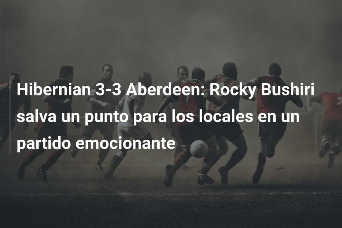 Hibernian 3-3 Aberdeen: Rocky Bushiri salva un punto para los locales en un partido emocionante
