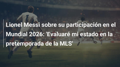 Lionel Messi sobre su participación en el Mundial 2026: 'Evaluaré mi estado en la pretemporada de la MLS'