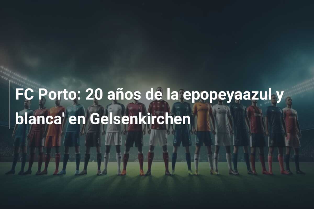 FC Porto: 20 años de la epopeyaazul y blanca’ en Gelsenkirchen