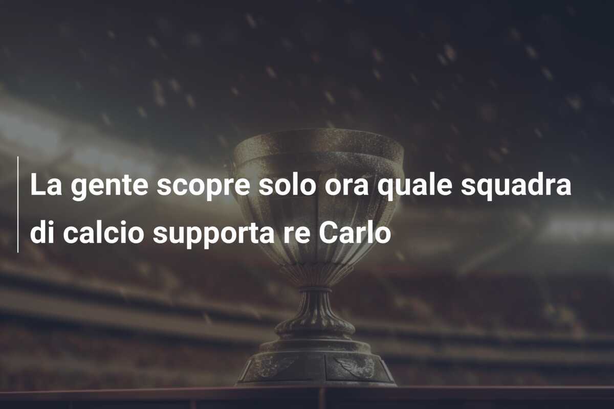 La gente scopre solo ora quale squadra di calcio supporta re Carlo
