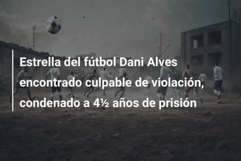 Estrella del fútbol Dani Alves encontrado culpable de violación, condenado a 4½ años de prisión
