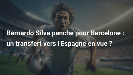 Bernardo Silva penche pour Barcelone : un transfert vers l'Espagne en vue ?