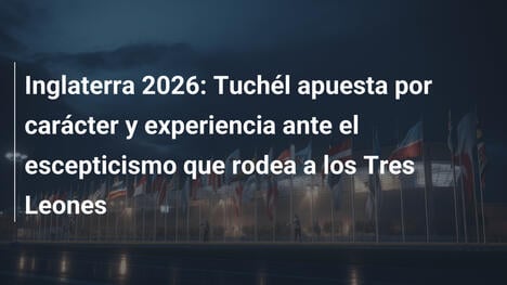 Inglaterra 2026: Tuchél apuesta por carácter y experiencia ante el escepticismo que rodea a los Tres Leones