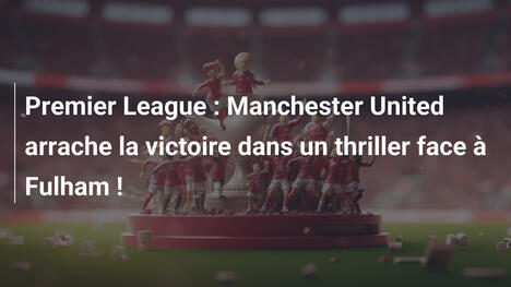 Premier League : Manchester United arrache la victoire dans un thriller face à Fulham !