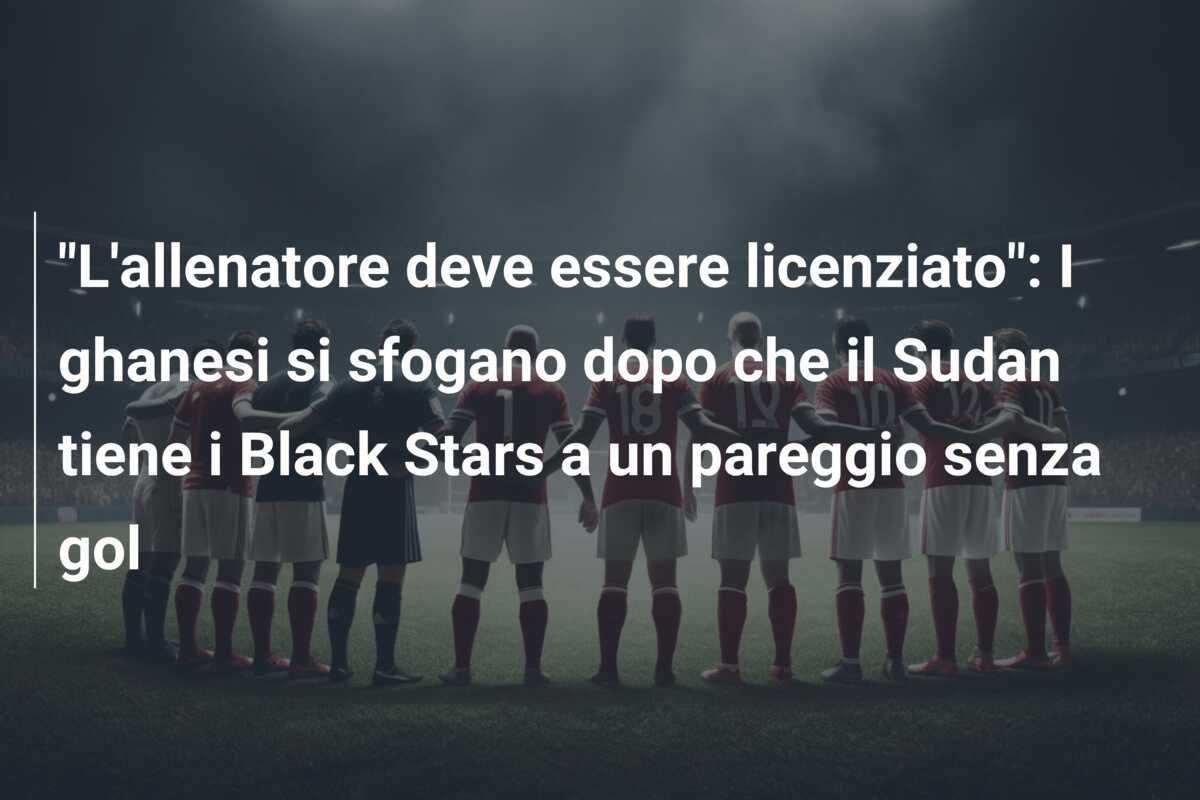 "L'allenatore deve essere licenziato": I ghanesi si sfogano dopo che il Sudan tiene i Black Stars a un pareggio senza gol